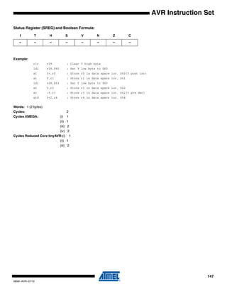 147
0856I–AVR–07/10
AVR Instruction Set
Status Register (SREG) and Boolean Formula:
Example:
clr r29 ; Clear Y high byte
ldi r28,$60 ; Set Y low byte to $60
st Y+,r0 ; Store r0 in data space loc. $60(Y post inc)
st Y,r1 ; Store r1 in data space loc. $61
ldi r28,$63 ; Set Y low byte to $63
st Y,r2 ; Store r2 in data space loc. $63
st -Y,r3 ; Store r3 in data space loc. $62(Y pre dec)
std Y+2,r4 ; Store r4 in data space loc. $64
Words: 1 (2 bytes)
Cycles: 2
Cycles XMEGA: (i) 1
(ii) 1
(iii) 2
(iv) 2
Cycles Reduced Core tinyAVR:(i) 1
(ii) 1
(iii) 2
I T H S V N Z C
– – – – – – – –
 