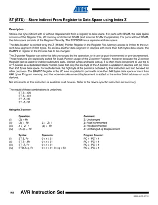 148
0856I–AVR–07/10
AVR Instruction Set
ST (STD) – Store Indirect From Register to Data Space using Index Z
Description:
Stores one byte indirect with or without displacement from a register to data space. For parts with SRAM, the data space
consists of the Register File, I/O memory and internal SRAM (and external SRAM if applicable). For parts without SRAM,
the data space consists of the Register File only. The EEPROM has a separate address space.
The data location is pointed to by the Z (16 bits) Pointer Register in the Register File. Memory access is limited to the cur-
rent data segment of 64K bytes. To access another data segment in devices with more than 64K bytes data space, the
RAMPZ in register in the I/O area has to be changed.
The Z-pointer Register can either be left unchanged by the operation, or it can be post-incremented or pre-decremented.
These features are especially suited for Stack Pointer usage of the Z-pointer Register, however because the Z-pointer
Register can be used for indirect subroutine calls, indirect jumps and table lookup, it is often more convenient to use the X
or Y-pointer as a dedicated Stack Pointer. Note that only the low byte of the Z-pointer is updated in devices with no more
than 256 bytes data space. For such devices, the high byte of the pointer is not used by this instruction and can be used for
other purposes. The RAMPZ Register in the I/O area is updated in parts with more than 64K bytes data space or more than
64K bytes Program memory, and the increment/decrement/displacement is added to the entire 24-bit address on such
devices.
Not all variants of this instruction is available in all devices. Refer to the device specific instruction set summary.
The result of these combinations is undefined:
ST Z+, r30
ST Z+, r31
ST -Z, r30
ST -Z, r31
Using the Z-pointer:
Operation: Comment:
(i) (Z) ←Rr Z: Unchanged
(ii) (Z) ← Rr Z ← Z+1 Z: Post incremented
(iii) Z ← Z - 1 (Z) ← Rr Z: Pre decremented
(iv) (Z+q) ← Rr Z: Unchanged, q: Displacement
Syntax: Operands: Program Counter:
(i) ST Z, Rr 0 ≤ r ≤ 31 PC ← PC + 1
(ii) ST Z+, Rr 0 ≤ r ≤ 31 PC ← PC + 1
(iii) ST -Z, Rr 0 ≤ r ≤ 31 PC ← PC + 1
(iv) STD Z+q, Rr 0 ≤ r ≤ 31, 0 ≤ q ≤ 63 PC ← PC + 1
 