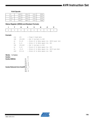 149
0856I–AVR–07/10
AVR Instruction Set
16-bit Opcode :
Status Register (SREG) and Boolean Formula:
Example:
clr r31 ; Clear Z high byte
ldi r30,$60 ; Set Z low byte to $60
st Z+,r0 ; Store r0 in data space loc. $60(Z post inc)
st Z,r1 ; Store r1 in data space loc. $61
ldi r30,$63 ; Set Z low byte to $63
st Z,r2 ; Store r2 in data space loc. $63
st -Z,r3 ; Store r3 in data space loc. $62(Z pre dec)
std Z+2,r4 ; Store r4 in data space loc. $64
Words: 1 (2 bytes)
Cycles: 2
Cycles XMEGA: (i) 1
(ii) 1
(iii) 2
(iv) 2
Cycles Reduced Core tinyAVR:(i) 1
(ii) 1
(iii) 2
(i) 1000 001r rrrr 0000
(ii) 1001 001r rrrr 0001
(iii) 1001 001r rrrr 0010
(iv) 10q0 qq1r rrrr 0qqq
I T H S V N Z C
– – – – – – – –
 