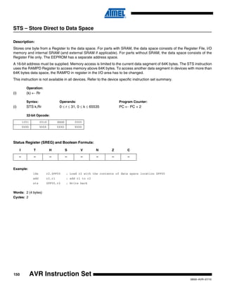 150
0856I–AVR–07/10
AVR Instruction Set
STS – Store Direct to Data Space
Description:
Stores one byte from a Register to the data space. For parts with SRAM, the data space consists of the Register File, I/O
memory and internal SRAM (and external SRAM if applicable). For parts without SRAM, the data space consists of the
Register File only. The EEPROM has a separate address space.
A 16-bit address must be supplied. Memory access is limited to the current data segment of 64K bytes. The STS instruction
uses the RAMPD Register to access memory above 64K bytes. To access another data segment in devices with more than
64K bytes data space, the RAMPD in register in the I/O area has to be changed.
This instruction is not available in all devices. Refer to the device specific instruction set summary.
Operation:
(i) (k) ← Rr
Syntax: Operands: Program Counter:
(i) STS k,Rr 0 ≤ r ≤ 31, 0 ≤ k ≤ 65535 PC ← PC + 2
32-bit Opcode:
Status Register (SREG) and Boolean Formula:
Example:
lds r2,$FF00 ; Load r2 with the contents of data space location $FF00
add r2,r1 ; add r1 to r2
sts $FF00,r2 ; Write back
Words: 2 (4 bytes)
Cycles: 2
1001 001d dddd 0000
kkkk kkkk kkkk kkkk
I T H S V N Z C
– – – – – – – –
 
