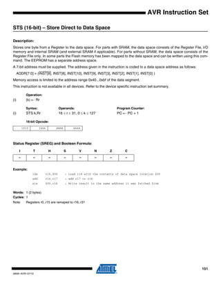 151
0856I–AVR–07/10
AVR Instruction Set
STS (16-bit) – Store Direct to Data Space
Description:
Stores one byte from a Register to the data space. For parts with SRAM, the data space consists of the Register File, I/O
memory and internal SRAM (and external SRAM if applicable). For parts without SRAM, the data space consists of the
Register File only. In some parts the Flash memory has been mapped to the data space and can be written using this com-
mand. The EEPROM has a separate address space.
A 7-bit address must be supplied. The address given in the instruction is coded to a data space address as follows:
ADDR[7:0] = (INST[8], INST[8], INST[10], INST[9], INST[3], INST[2], INST[1], INST[0] )
Memory access is limited to the address range 0x40...0xbf of the data segment.
This instruction is not available in all devices. Refer to the device specific instruction set summary.
Operation:
(i) (k) ← Rr
Syntax: Operands: Program Counter:
(i) STS k,Rr 16 ≤ r ≤ 31, 0 ≤ k ≤ 127 PC ← PC + 1
16-bit Opcode:
Status Register (SREG) and Boolean Formula:
Example:
lds r16,$00 ; Load r16 with the contents of data space location $00
add r16,r17 ; add r17 to r16
sts $00,r16 ; Write result to the same address it was fetched from
Words: 1 (2 bytes)
Cycles: 1
Note: Registers r0..r15 are remaped to r16..r31
1010 1kkk dddd kkkk
I T H S V N Z C
– – – – – – – –
 