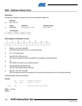152
0856I–AVR–07/10
AVR Instruction Set
SUB – Subtract without Carry
Description:
Subtracts two registers and places the result in the destination register Rd.
Operation:
(i) Rd ← Rd - Rr
Syntax: Operands: Program Counter:
(i) SUB Rd,Rr 0 ≤ d ≤ 31, 0 ≤ r ≤ 31 PC ← PC + 1
16-bit Opcode:
Status Register and Boolean Formula:
H: Rd3• Rr3 +Rr3 •R3 +R3• Rd3
Set if there was a borrow from bit 3; cleared otherwise
S: N ⊕ V, For signed tests.
V: Rd7• Rr7 •R7 +Rd7 •Rr7• R7
Set if two’s complement overflow resulted from the operation; cleared otherwise.
N: R7
Set if MSB of the result is set; cleared otherwise.
Z: R7• R6 •R5• R4• R3 •R2• R1• R0
Set if the result is $00; cleared otherwise.
C: Rd7• Rr7 +Rr7 •R7 +R7• Rd7
Set if the absolute value of the contents of Rr is larger than the absolute value of Rd; cleared otherwise.
R (Result) equals Rd after the operation.
Example:
sub r13,r12 ; Subtract r12 from r13
brne noteq ; Branch if r12<>r13
...
noteq: nop ; Branch destination (do nothing)
Words: 1 (2 bytes)
Cycles: 1
0001 10rd dddd rrrr
I T H S V N Z C
– – ⇔ ⇔ ⇔ ⇔ ⇔ ⇔
 