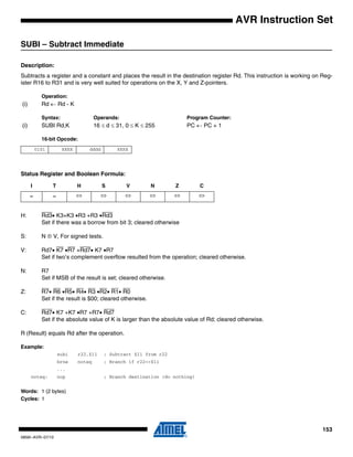 153
0856I–AVR–07/10
AVR Instruction Set
SUBI – Subtract Immediate
Description:
Subtracts a register and a constant and places the result in the destination register Rd. This instruction is working on Reg-
ister R16 to R31 and is very well suited for operations on the X, Y and Z-pointers.
Operation:
(i) Rd ← Rd - K
Syntax: Operands: Program Counter:
(i) SUBI Rd,K 16 ≤ d ≤ 31, 0 ≤ K ≤ 255 PC ← PC + 1
16-bit Opcode:
Status Register and Boolean Formula:
H: Rd3• K3+K3 •R3 +R3 •Rd3
Set if there was a borrow from bit 3; cleared otherwise
S: N ⊕ V, For signed tests.
V: Rd7• K7 •R7 +Rd7• K7 •R7
Set if two’s complement overflow resulted from the operation; cleared otherwise.
N: R7
Set if MSB of the result is set; cleared otherwise.
Z: R7• R6 •R5• R4• R3 •R2• R1• R0
Set if the result is $00; cleared otherwise.
C: Rd7• K7 +K7 •R7 +R7• Rd7
Set if the absolute value of K is larger than the absolute value of Rd; cleared otherwise.
R (Result) equals Rd after the operation.
Example:
subi r22,$11 ; Subtract $11 from r22
brne noteq ; Branch if r22<>$11
...
noteq: nop ; Branch destination (do nothing)
Words: 1 (2 bytes)
Cycles: 1
0101 KKKK dddd KKKK
I T H S V N Z C
– – ⇔ ⇔ ⇔ ⇔ ⇔ ⇔
 