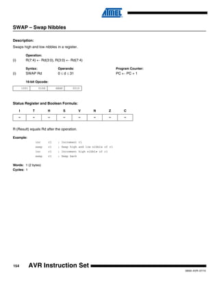 154
0856I–AVR–07/10
AVR Instruction Set
SWAP – Swap Nibbles
Description:
Swaps high and low nibbles in a register.
Operation:
(i) R(7:4) ← Rd(3:0), R(3:0) ← Rd(7:4)
Syntax: Operands: Program Counter:
(i) SWAP Rd 0 ≤ d ≤ 31 PC ← PC + 1
16-bit Opcode:
Status Register and Boolean Formula:
R (Result) equals Rd after the operation.
Example:
inc r1 ; Increment r1
swap r1 ; Swap high and low nibble of r1
inc r1 ; Increment high nibble of r1
swap r1 ; Swap back
Words: 1 (2 bytes)
Cycles: 1
1001 010d dddd 0010
I T H S V N Z C
– – – – – – – –
 