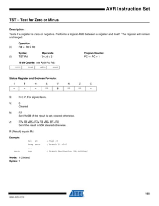 155
0856I–AVR–07/10
AVR Instruction Set
TST – Test for Zero or Minus
Description:
Tests if a register is zero or negative. Performs a logical AND between a register and itself. The register will remain
unchanged.
Operation:
(i) Rd ← Rd • Rd
Syntax: Operands: Program Counter:
(i) TST Rd 0 ≤ d ≤ 31 PC ← PC + 1
16-bit Opcode: (see AND Rd, Rd)
Status Register and Boolean Formula:
S: N ⊕ V, For signed tests.
V: 0
Cleared
N: R7
Set if MSB of the result is set; cleared otherwise.
Z: R7• R6 •R5• R4• R3 •R2• R1• R0
Set if the result is $00; cleared otherwise.
R (Result) equals Rd.
Example:
tst r0 ; Test r0
breq zero ; Branch if r0=0
...
zero: nop ; Branch destination (do nothing)
Words: 1 (2 bytes)
Cycles: 1
0010 00dd dddd dddd
I T H S V N Z C
– – – ⇔ 0 ⇔ ⇔ –
 