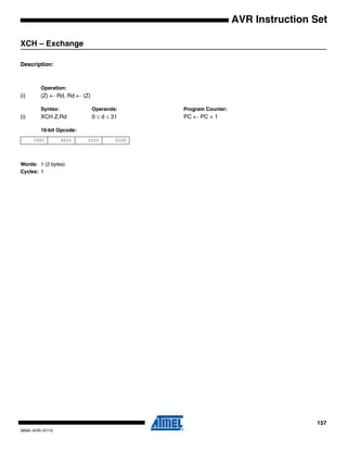 157
0856I–AVR–07/10
AVR Instruction Set
XCH – Exchange
Description:
Operation:
(i) (Z) ← Rd, Rd ← (Z)
Syntax: Operands: Program Counter:
(i) XCH Z,Rd 0 ≤ d ≤ 31 PC ← PC + 1
16-bit Opcode:
Words: 1 (2 bytes)
Cycles: 1
1001 001r rrrr 0100
 