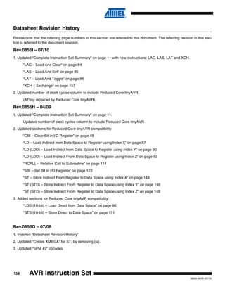 158
0856I–AVR–07/10
AVR Instruction Set
Datasheet Revision History
Please note that the referring page numbers in this section are referred to this document. The referring revision in this sec-
tion is referred to the document revision.
Rev.0856I – 07/10
1. Updated “Complete Instruction Set Summary” on page 11 with new instructions: LAC, LAS, LAT and XCH.
“LAC – Load And Clear” on page 84
“LAS – Load And Set” on page 85
“LAT – Load And Toggle” on page 86
“XCH – Exchange” on page 157
2. Updated number of clock cycles column to include Reduced Core tinyAVR.
(ATtiny replaced by Reduced Core tinyAVR).
Rev.0856H – 04/09
1. Updated “Complete Instruction Set Summary” on page 11:
Updated number of clock cycles column to include Reduced Core tinyAVR.
2. Updated sections for Reduced Core tinyAVR compatibility:
“CBI – Clear Bit in I/O Register” on page 48
“LD – Load Indirect from Data Space to Register using Index X” on page 87
“LD (LDD) – Load Indirect from Data Space to Register using Index Y” on page 90
“LD (LDD) – Load Indirect From Data Space to Register using Index Z” on page 92
“RCALL – Relative Call to Subroutine” on page 114
“SBI – Set Bit in I/O Register” on page 123
“ST – Store Indirect From Register to Data Space using Index X” on page 144
“ST (STD) – Store Indirect From Register to Data Space using Index Y” on page 146
“ST (STD) – Store Indirect From Register to Data Space using Index Z” on page 148
3. Added sections for Reduced Core tinyAVR compatibility:
“LDS (16-bit) – Load Direct from Data Space” on page 96
“STS (16-bit) – Store Direct to Data Space” on page 151
Rev.0856G – 07/08
1. Inserted “Datasheet Revision History”
2. Updated “Cycles XMEGA” for ST, by removing (iv).
3. Updated “SPM #2” opcodes.
 