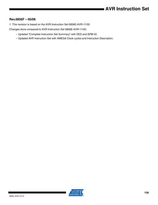 159
0856I–AVR–07/10
AVR Instruction Set
Rev.0856F – 05/08
1. This revision is based on the AVR Instruction Set 0856E-AVR-11/05
Changes done compared to AVR Instruction Set 0856E-AVR-11/05:
– Updated “Complete Instruction Set Summary” with DES and SPM #2.
– Updated AVR Instruction Set with XMEGA Clock cycles and Instruction Description.
 