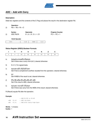 16
0856I–AVR–07/10
AVR Instruction Set
ADC – Add with Carry
Description:
Adds two registers and the contents of the C Flag and places the result in the destination register Rd.
Operation:
(i) Rd ← Rd + Rr + C
Syntax: Operands: Program Counter:
(i) ADC Rd,Rr 0 ≤ d ≤ 31, 0 ≤ r ≤ 31 PC ← PC + 1
16-bit Opcode:
Status Register (SREG) Boolean Formula:
H: Rd3•Rr3+Rr3•R3+R3•Rd3
Set if there was a carry from bit 3; cleared otherwise
S: N ⊕ V, For signed tests.
V: Rd7•Rr7•R7+Rd7•Rr7•R7
Set if two’s complement overflow resulted from the operation; cleared otherwise.
N: R7
Set if MSB of the result is set; cleared otherwise.
Z: R7• R6 •R5• R4 •R3 •R2 •R1 •R0
Set if the result is $00; cleared otherwise.
C: Rd7•Rr7+Rr7•R7+R7•Rd7
Set if there was carry from the MSB of the result; cleared otherwise.
R (Result) equals Rd after the operation.
Example:
; Add R1:R0 to R3:R2
add r2,r0 ; Add low byte
adc r3,r1 ; Add with carry high byte
Words: 1 (2 bytes)
Cycles: 1
0001 11rd dddd rrrr
I T H S V N Z C
– – ⇔ ⇔ ⇔ ⇔ ⇔ ⇔
 