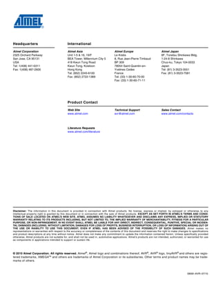 0856I–AVR–07/10
Headquarters International
Atmel Corporation
2325 Orchard Parkway
San Jose, CA 95131
USA
Tel: 1(408) 441-0311
Fax: 1(408) 487-2600
Atmel Asia
Unit 1-5 & 16, 19/F
BEA Tower, Millennium City 5
418 Kwun Tong Road
Kwun Tong, Kowloon
Hong Kong
Tel: (852) 2245-6100
Fax: (852) 2722-1369
Atmel Europe
Le Krebs
8, Rue Jean-Pierre Timbaud
BP 309
78054 Saint-Quentin-en-
Yvelines Cedex
France
Tel: (33) 1-30-60-70-00
Fax: (33) 1-30-60-71-11
Atmel Japan
9F, Tonetsu Shinkawa Bldg.
1-24-8 Shinkawa
Chuo-ku, Tokyo 104-0033
Japan
Tel: (81) 3-3523-3551
Fax: (81) 3-3523-7581
Product Contact
Web Site
www.atmel.com
Technical Support
avr@atmel.com
Sales Contact
www.atmel.com/contacts
Literature Requests
www.atmel.com/literature
Disclaimer: The information in this document is provided in connection with Atmel products. No license, express or implied, by estoppel or otherwise, to any
intellectual property right is granted by this document or in connection with the sale of Atmel products. EXCEPT AS SET FORTH IN ATMEL’S TERMS AND CONDI-
TIONS OF SALE LOCATED ON ATMEL’S WEB SITE, ATMEL ASSUMES NO LIABILITY WHATSOEVER AND DISCLAIMS ANY EXPRESS, IMPLIED OR STATUTORY
WARRANTY RELATING TO ITS PRODUCTS INCLUDING, BUT NOT LIMITED TO, THE IMPLIED WARRANTY OF MERCHANTABILITY, FITNESS FOR A PARTICULAR
PURPOSE, OR NON-INFRINGEMENT. IN NO EVENT SHALL ATMEL BE LIABLE FOR ANY DIRECT, INDIRECT, CONSEQUENTIAL, PUNITIVE, SPECIAL OR INCIDEN-
TAL DAMAGES (INCLUDING, WITHOUT LIMITATION, DAMAGES FOR LOSS OF PROFITS, BUSINESS INTERRUPTION, OR LOSS OF INFORMATION) ARISING OUT OF
THE USE OR INABILITY TO USE THIS DOCUMENT, EVEN IF ATMEL HAS BEEN ADVISED OF THE POSSIBILITY OF SUCH DAMAGES. Atmel makes no
representations or warranties with respect to the accuracy or completeness of the contents of this document and reserves the right to make changes to specifications
and product descriptions at any time without notice. Atmel does not make any commitment to update the information contained herein. Unless specifically provided
otherwise, Atmel products are not suitable for, and shall not be used in, automotive applications. Atmel’s products are not intended, authorized, or warranted for use
as components in applications intended to support or sustain life.
© 2010 Atmel Corporation. All rights reserved. Atmel®
, Atmel logo and combinations thereof, AVR®
, AVR®
logo, tinyAVR®
and others are regis-
tered trademarks, XMEGATM
and others are trademarks of Atmel Corporation or its subsidiaries. Other terms and product names may be trade-
marks of others.
 