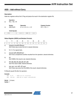 17
0856I–AVR–07/10
AVR Instruction Set
ADD – Add without Carry
Description:
Adds two registers without the C Flag and places the result in the destination register Rd.
Operation:
(i) Rd ← Rd + Rr
Syntax: Operands: Program Counter:
(i) ADD Rd,Rr 0 ≤ d ≤ 31, 0 ≤ r ≤ 31 PC ← PC + 1
16-bit Opcode:
Status Register (SREG) and Boolean Formula:
H: Rd3•Rr3+Rr3•R3+R3•Rd3
Set if there was a carry from bit 3; cleared otherwise
S: N ⊕ V, For signed tests.
V: Rd7•Rr7•R7+Rd7•Rr7•R7
Set if two’s complement overflow resulted from the operation; cleared otherwise.
N: R7
Set if MSB of the result is set; cleared otherwise.
Z: R7• R6 •R5• R4 •R3 •R2 •R1 •R0
Set if the result is $00; cleared otherwise.
C: Rd7 •Rr7 +Rr7 •R7+ R7 •Rd7
Set if there was carry from the MSB of the result; cleared otherwise.
R (Result) equals Rd after the operation.
Example:
add r1,r2 ; Add r2 to r1 (r1=r1+r2)
add r28,r28 ; Add r28 to itself (r28=r28+r28)
Words: 1 (2 bytes)
Cycles: 1
0000 11rd dddd rrrr
I T H S V N Z C
– – ⇔ ⇔ ⇔ ⇔ ⇔ ⇔
 
