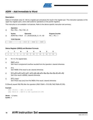 18
0856I–AVR–07/10
AVR Instruction Set
ADIW – Add Immediate to Word
Description:
Adds an immediate value (0 - 63) to a register pair and places the result in the register pair. This instruction operates on the
upper four register pairs, and is well suited for operations on the pointer registers.
This instruction is not available in all devices. Refer to the device specific instruction set summary.
Operation:
(i) Rd+1:Rd ← Rd+1:Rd + K
Syntax: Operands: Program Counter:
(i) ADIW Rd+1:Rd,K d ∈ {24,26,28,30}, 0 ≤ K ≤ 63 PC ← PC + 1
16-bit Opcode:
Status Register (SREG) and Boolean Formula:
S: N ⊕ V, For signed tests.
V: Rdh7 • R15
Set if two’s complement overflow resulted from the operation; cleared otherwise.
N: R15
Set if MSB of the result is set; cleared otherwise.
Z: R15 •R14 •R13 •R12 •R11 •R10 •R9 •R8 •R7• R6• R5• R4• R3• R2 •R1• R0
Set if the result is $0000; cleared otherwise.
C: R15 • Rdh7
Set if there was carry from the MSB of the result; cleared otherwise.
R (Result) equals Rdh:Rdl after the operation (Rdh7-Rdh0 = R15-R8, Rdl7-Rdl0=R7-R0).
Example:
adiw r25:24,1 ; Add 1 to r25:r24
adiw ZH:ZL,63 ; Add 63 to the Z-pointer(r31:r30)
Words: 1 (2 bytes)
Cycles: 2
1001 0110 KKdd KKKK
I T H S V N Z C
– – – ⇔ ⇔ ⇔ ⇔ ⇔
 
