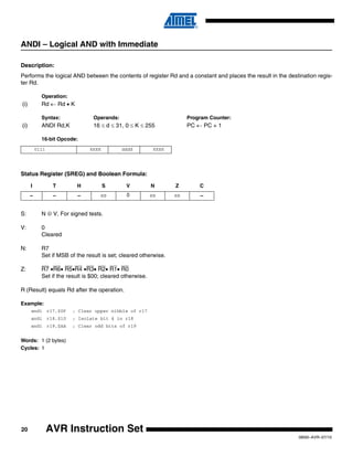 20
0856I–AVR–07/10
AVR Instruction Set
ANDI – Logical AND with Immediate
Description:
Performs the logical AND between the contents of register Rd and a constant and places the result in the destination regis-
ter Rd.
Operation:
(i) Rd ← Rd • K
Syntax: Operands: Program Counter:
(i) ANDI Rd,K 16 ≤ d ≤ 31, 0 ≤ K ≤ 255 PC ← PC + 1
16-bit Opcode:
Status Register (SREG) and Boolean Formula:
S: N ⊕ V, For signed tests.
V: 0
Cleared
N: R7
Set if MSB of the result is set; cleared otherwise.
Z: R7 •R6• R5•R4 •R3• R2• R1• R0
Set if the result is $00; cleared otherwise.
R (Result) equals Rd after the operation.
Example:
andi r17,$0F ; Clear upper nibble of r17
andi r18,$10 ; Isolate bit 4 in r18
andi r19,$AA ; Clear odd bits of r19
Words: 1 (2 bytes)
Cycles: 1
0111 KKKK dddd KKKK
I T H S V N Z C
– – – ⇔ 0 ⇔ ⇔ –
 