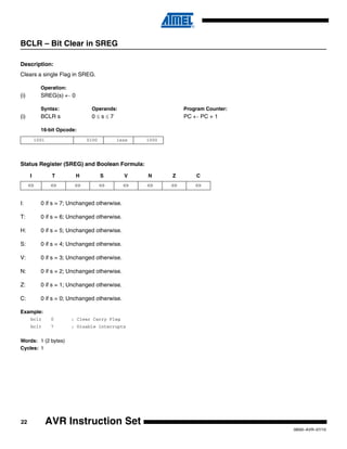 22
0856I–AVR–07/10
AVR Instruction Set
BCLR – Bit Clear in SREG
Description:
Clears a single Flag in SREG.
Operation:
(i) SREG(s) ← 0
Syntax: Operands: Program Counter:
(i) BCLR s 0 ≤ s ≤ 7 PC ← PC + 1
16-bit Opcode:
Status Register (SREG) and Boolean Formula:
I: 0 if s = 7; Unchanged otherwise.
T: 0 if s = 6; Unchanged otherwise.
H: 0 if s = 5; Unchanged otherwise.
S: 0 if s = 4; Unchanged otherwise.
V: 0 if s = 3; Unchanged otherwise.
N: 0 if s = 2; Unchanged otherwise.
Z: 0 if s = 1; Unchanged otherwise.
C: 0 if s = 0; Unchanged otherwise.
Example:
bclr 0 ; Clear Carry Flag
bclr 7 ; Disable interrupts
Words: 1 (2 bytes)
Cycles: 1
1001 0100 1sss 1000
I T H S V N Z C
⇔ ⇔ ⇔ ⇔ ⇔ ⇔ ⇔ ⇔
 
