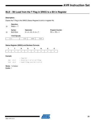 23
0856I–AVR–07/10
AVR Instruction Set
BLD – Bit Load from the T Flag in SREG to a Bit in Register
Description:
Copies the T Flag in the SREG (Status Register) to bit b in register Rd.
Operation:
(i) Rd(b) ← T
Syntax: Operands: Program Counter:
(i) BLD Rd,b 0 ≤ d ≤ 31, 0 ≤ b ≤ 7 PC ← PC + 1
16 bit Opcode:
Status Register (SREG) and Boolean Formula:
Example:
; Copy bit
bst r1,2 ; Store bit 2 of r1 in T Flag
bld r0,4 ; Load T Flag into bit 4 of r0
Words: 1 (2 bytes)
Cycles: 1
1111 100d dddd 0bbb
I T H S V N Z C
– – – – – – – –
 