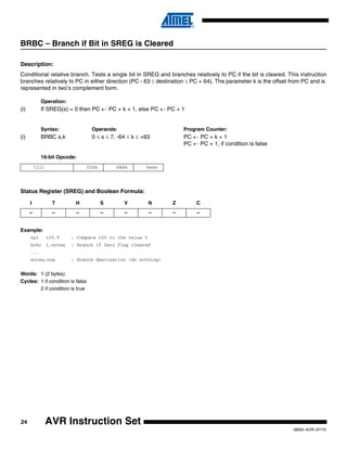 24
0856I–AVR–07/10
AVR Instruction Set
BRBC – Branch if Bit in SREG is Cleared
Description:
Conditional relative branch. Tests a single bit in SREG and branches relatively to PC if the bit is cleared. This instruction
branches relatively to PC in either direction (PC - 63 ≤ destination ≤ PC + 64). The parameter k is the offset from PC and is
represented in two’s complement form.
Operation:
(i) If SREG(s) = 0 then PC ← PC + k + 1, else PC ← PC + 1
Syntax: Operands: Program Counter:
(i) BRBC s,k 0 ≤ s ≤ 7, -64 ≤ k ≤ +63 PC ← PC + k + 1
PC ← PC + 1, if condition is false
16-bit Opcode:
Status Register (SREG) and Boolean Formula:
Example:
cpi r20,5 ; Compare r20 to the value 5
brbc 1,noteq ; Branch if Zero Flag cleared
...
noteq:nop ; Branch destination (do nothing)
Words: 1 (2 bytes)
Cycles: 1 if condition is false
2 if condition is true
1111 01kk kkkk ksss
I T H S V N Z C
– – – – – – – –
 