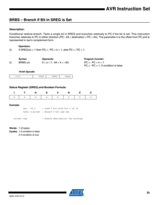 25
0856I–AVR–07/10
AVR Instruction Set
BRBS – Branch if Bit in SREG is Set
Description:
Conditional relative branch. Tests a single bit in SREG and branches relatively to PC if the bit is set. This instruction
branches relatively to PC in either direction (PC - 63 ≤ destination ≤ PC + 64). The parameter k is the offset from PC and is
represented in two’s complement form.
Operation:
(i) If SREG(s) = 1 then PC ← PC + k + 1, else PC ← PC + 1
Syntax: Operands: Program Counter:
(i) BRBS s,k 0 ≤ s ≤ 7, -64 ≤ k ≤ +63 PC ← PC + k + 1
PC ← PC + 1, if condition is false
16-bit Opcode:
Status Register (SREG) and Boolean Formula:
Example:
bst r0,3 ; Load T bit with bit 3 of r0
brbs 6,bitset ; Branch T bit was set
...
bitset: nop ; Branch destination (do nothing)
Words: 1 (2 bytes)
Cycles: 1 if condition is false
2 if condition is true
1111 00kk kkkk ksss
I T H S V N Z C
– – – – – – – –
 