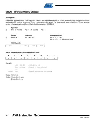 26
0856I–AVR–07/10
AVR Instruction Set
BRCC – Branch if Carry Cleared
Description:
Conditional relative branch. Tests the Carry Flag (C) and branches relatively to PC if C is cleared. This instruction branches
relatively to PC in either direction (PC - 63 ≤ destination ≤ PC + 64). The parameter k is the offset from PC and is repre-
sented in two’s complement form. (Equivalent to instruction BRBC 0,k).
Operation:
(i) If C = 0 then PC ← PC + k + 1, else PC ← PC + 1
Syntax: Operands: Program Counter:
(i) BRCC k -64 ≤ k ≤ +63 PC ← PC + k + 1
PC ← PC + 1, if condition is false
16-bit Opcode:
Status Register (SREG) and Boolean Formula:
Example:
add r22,r23 ; Add r23 to r22
brcc nocarry ; Branch if carry cleared
...
nocarry: nop ; Branch destination (do nothing)
Words: 1 (2 bytes)
Cycles: 1 if condition is false
2 if condition is true
1111 01kk kkkk k000
I T H S V N Z C
– – – – – – – –
 