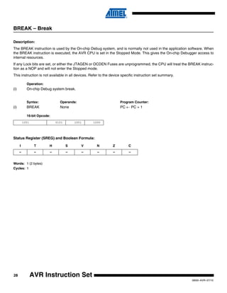 28
0856I–AVR–07/10
AVR Instruction Set
BREAK – Break
Description:
The BREAK instruction is used by the On-chip Debug system, and is normally not used in the application software. When
the BREAK instruction is executed, the AVR CPU is set in the Stopped Mode. This gives the On-chip Debugger access to
internal resources.
If any Lock bits are set, or either the JTAGEN or OCDEN Fuses are unprogrammed, the CPU will treat the BREAK instruc-
tion as a NOP and will not enter the Stopped mode.
This instruction is not available in all devices. Refer to the device specific instruction set summary.
Operation:
(i) On-chip Debug system break.
Syntax: Operands: Program Counter:
(i) BREAK None PC ← PC + 1
16-bit Opcode:
Status Register (SREG) and Boolean Formula:
Words: 1 (2 bytes)
Cycles: 1
1001 0101 1001 1000
I T H S V N Z C
– – – – – – – –
 