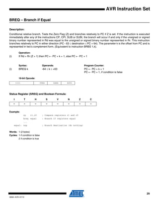 29
0856I–AVR–07/10
AVR Instruction Set
BREQ – Branch if Equal
Description:
Conditional relative branch. Tests the Zero Flag (Z) and branches relatively to PC if Z is set. If the instruction is executed
immediately after any of the instructions CP, CPI, SUB or SUBI, the branch will occur if and only if the unsigned or signed
binary number represented in Rd was equal to the unsigned or signed binary number represented in Rr. This instruction
branches relatively to PC in either direction (PC - 63 ≤ destination ≤ PC + 64). The parameter k is the offset from PC and is
represented in two’s complement form. (Equivalent to instruction BRBS 1,k).
Operation:
(i) If Rd = Rr (Z = 1) then PC ← PC + k + 1, else PC ← PC + 1
Syntax: Operands: Program Counter:
(i) BREQ k -64 ≤ k ≤ +63 PC ← PC + k + 1
PC ← PC + 1, if condition is false
16-bit Opcode:
Status Register (SREG) and Boolean Formula:
Example:
cp r1,r0 ; Compare registers r1 and r0
breq equal ; Branch if registers equal
...
equal: nop ; Branch destination (do nothing)
Words: 1 (2 bytes)
Cycles: 1 if condition is false
2 if condition is true
1111 00kk kkkk k001
I T H S V N Z C
– – – – – – – –
 