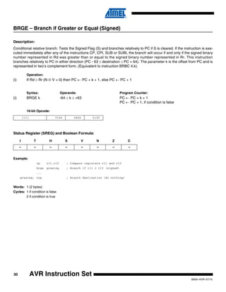 30
0856I–AVR–07/10
AVR Instruction Set
BRGE – Branch if Greater or Equal (Signed)
Description:
Conditional relative branch. Tests the Signed Flag (S) and branches relatively to PC if S is cleared. If the instruction is exe-
cuted immediately after any of the instructions CP, CPI, SUB or SUBI, the branch will occur if and only if the signed binary
number represented in Rd was greater than or equal to the signed binary number represented in Rr. This instruction
branches relatively to PC in either direction (PC - 63 ≤ destination ≤ PC + 64). The parameter k is the offset from PC and is
represented in two’s complement form. (Equivalent to instruction BRBC 4,k).
Operation:
(i) If Rd ≥ Rr (N ⊕ V = 0) then PC ← PC + k + 1, else PC ← PC + 1
Syntax: Operands: Program Counter:
(i) BRGE k -64 ≤ k ≤ +63 PC ← PC + k + 1
PC ← PC + 1, if condition is false
16-bit Opcode:
Status Register (SREG) and Boolean Formula:
Example:
cp r11,r12 ; Compare registers r11 and r12
brge greateq ; Branch if r11 ≥ r12 (signed)
...
greateq: nop ; Branch destination (do nothing)
Words: 1 (2 bytes)
Cycles: 1 if condition is false
2 if condition is true
1111 01kk kkkk k100
I T H S V N Z C
– – – – – – – –
 