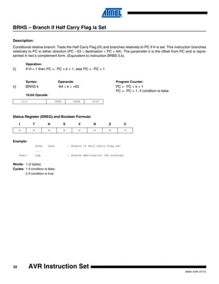 32
0856I–AVR–07/10
AVR Instruction Set
BRHS – Branch if Half Carry Flag is Set
Description:
Conditional relative branch. Tests the Half Carry Flag (H) and branches relatively to PC if H is set. This instruction branches
relatively to PC in either direction (PC - 63 ≤ destination ≤ PC + 64). The parameter k is the offset from PC and is repre-
sented in two’s complement form. (Equivalent to instruction BRBS 5,k).
Operation:
(i) If H = 1 then PC ← PC + k + 1, else PC ← PC + 1
Syntax: Operands: Program Counter:
(i) BRHS k -64 ≤ k ≤ +63 PC ← PC + k + 1
PC ← PC + 1, if condition is false
16-bit Opcode:
Status Register (SREG) and Boolean Formula:
Example:
brhs hset ; Branch if Half Carry Flag set
...
hset: nop ; Branch destination (do nothing)
Words: 1 (2 bytes)
Cycles: 1 if condition is false
2 if condition is true
1111 00kk kkkk k101
I T H S V N Z C
– – – – – – – –
 