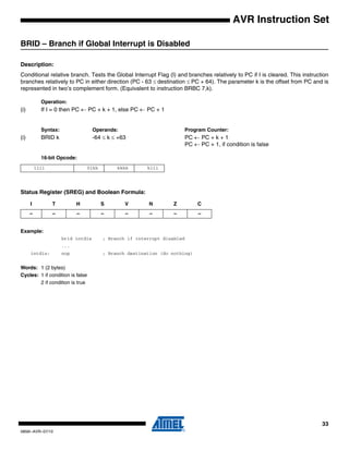 33
0856I–AVR–07/10
AVR Instruction Set
BRID – Branch if Global Interrupt is Disabled
Description:
Conditional relative branch. Tests the Global Interrupt Flag (I) and branches relatively to PC if I is cleared. This instruction
branches relatively to PC in either direction (PC - 63 ≤ destination ≤ PC + 64). The parameter k is the offset from PC and is
represented in two’s complement form. (Equivalent to instruction BRBC 7,k).
Operation:
(i) If I = 0 then PC ← PC + k + 1, else PC ← PC + 1
Syntax: Operands: Program Counter:
(i) BRID k -64 ≤ k ≤ +63 PC ← PC + k + 1
PC ← PC + 1, if condition is false
16-bit Opcode:
Status Register (SREG) and Boolean Formula:
Example:
brid intdis ; Branch if interrupt disabled
...
intdis: nop ; Branch destination (do nothing)
Words: 1 (2 bytes)
Cycles: 1 if condition is false
2 if condition is true
1111 01kk kkkk k111
I T H S V N Z C
– – – – – – – –
 
