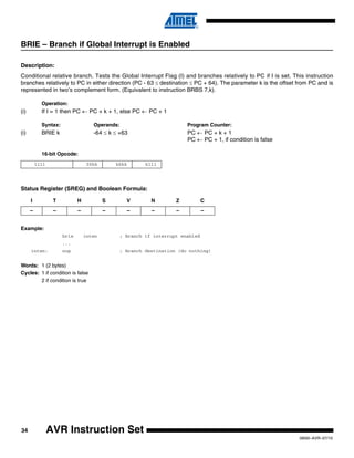 34
0856I–AVR–07/10
AVR Instruction Set
BRIE – Branch if Global Interrupt is Enabled
Description:
Conditional relative branch. Tests the Global Interrupt Flag (I) and branches relatively to PC if I is set. This instruction
branches relatively to PC in either direction (PC - 63 ≤ destination ≤ PC + 64). The parameter k is the offset from PC and is
represented in two’s complement form. (Equivalent to instruction BRBS 7,k).
Operation:
(i) If I = 1 then PC ← PC + k + 1, else PC ← PC + 1
Syntax: Operands: Program Counter:
(i) BRIE k -64 ≤ k ≤ +63 PC ← PC + k + 1
PC ← PC + 1, if condition is false
16-bit Opcode:
Status Register (SREG) and Boolean Formula:
Example:
brie inten ; Branch if interrupt enabled
...
inten: nop ; Branch destination (do nothing)
Words: 1 (2 bytes)
Cycles: 1 if condition is false
2 if condition is true
1111 00kk kkkk k111
I T H S V N Z C
– – – – – – – –
 