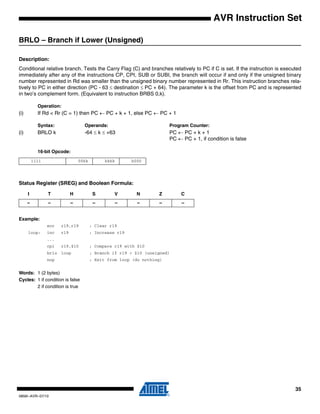 35
0856I–AVR–07/10
AVR Instruction Set
BRLO – Branch if Lower (Unsigned)
Description:
Conditional relative branch. Tests the Carry Flag (C) and branches relatively to PC if C is set. If the instruction is executed
immediately after any of the instructions CP, CPI, SUB or SUBI, the branch will occur if and only if the unsigned binary
number represented in Rd was smaller than the unsigned binary number represented in Rr. This instruction branches rela-
tively to PC in either direction (PC - 63 ≤ destination ≤ PC + 64). The parameter k is the offset from PC and is represented
in two’s complement form. (Equivalent to instruction BRBS 0,k).
Operation:
(i) If Rd < Rr (C = 1) then PC ← PC + k + 1, else PC ← PC + 1
Syntax: Operands: Program Counter:
(i) BRLO k -64 ≤ k ≤ +63 PC ← PC + k + 1
PC ← PC + 1, if condition is false
16-bit Opcode:
Status Register (SREG) and Boolean Formula:
Example:
eor r19,r19 ; Clear r19
loop: inc r19 ; Increase r19
...
cpi r19,$10 ; Compare r19 with $10
brlo loop ; Branch if r19 < $10 (unsigned)
nop ; Exit from loop (do nothing)
Words: 1 (2 bytes)
Cycles: 1 if condition is false
2 if condition is true
1111 00kk kkkk k000
I T H S V N Z C
– – – – – – – –
 