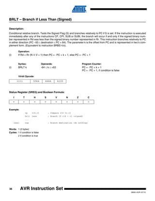 36
0856I–AVR–07/10
AVR Instruction Set
BRLT – Branch if Less Than (Signed)
Description:
Conditional relative branch. Tests the Signed Flag (S) and branches relatively to PC if S is set. If the instruction is executed
immediately after any of the instructions CP, CPI, SUB or SUBI, the branch will occur if and only if the signed binary num-
ber represented in Rd was less than the signed binary number represented in Rr. This instruction branches relatively to PC
in either direction (PC - 63 ≤ destination ≤ PC + 64). The parameter k is the offset from PC and is represented in two’s com-
plement form. (Equivalent to instruction BRBS 4,k).
Operation:
(i) If Rd < Rr (N ⊕ V = 1) then PC ← PC + k + 1, else PC ← PC + 1
Syntax: Operands: Program Counter:
(i) BRLT k -64 ≤ k ≤ +63 PC ← PC + k + 1
PC ← PC + 1, if condition is false
16-bit Opcode:
Status Register (SREG) and Boolean Formula:
Example:
cp r16,r1 ; Compare r16 to r1
brlt less ; Branch if r16 < r1 (signed)
...
less: nop ; Branch destination (do nothing)
Words: 1 (2 bytes)
Cycles: 1 if condition is false
2 if condition is true
1111 00kk kkkk k100
I T H S V N Z C
– – – – – – – –
 