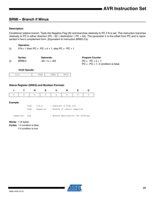 37
0856I–AVR–07/10
AVR Instruction Set
BRMI – Branch if Minus
Description:
Conditional relative branch. Tests the Negative Flag (N) and branches relatively to PC if N is set. This instruction branches
relatively to PC in either direction (PC - 63 ≤ destination ≤ PC + 64). The parameter k is the offset from PC and is repre-
sented in two’s complement form. (Equivalent to instruction BRBS 2,k).
Operation:
(i) If N = 1 then PC ← PC + k + 1, else PC ← PC + 1
Syntax: Operands: Program Counter:
(i) BRMI k -64 ≤ k ≤ +63 PC ← PC + k + 1
PC ← PC + 1, if condition is false
16-bit Opcode:
Status Register (SREG) and Boolean Formula:
Example:
subi r18,4 ; Subtract 4 from r18
brmi negative ; Branch if result negative
...
negative: nop ; Branch destination (do nothing)
Words: 1 (2 bytes)
Cycles: 1 if condition is false
2 if condition is true
1111 00kk kkkk k010
I T H S V N Z C
– – – – – – – –
 