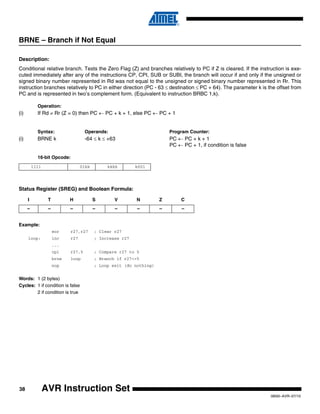 38
0856I–AVR–07/10
AVR Instruction Set
BRNE – Branch if Not Equal
Description:
Conditional relative branch. Tests the Zero Flag (Z) and branches relatively to PC if Z is cleared. If the instruction is exe-
cuted immediately after any of the instructions CP, CPI, SUB or SUBI, the branch will occur if and only if the unsigned or
signed binary number represented in Rd was not equal to the unsigned or signed binary number represented in Rr. This
instruction branches relatively to PC in either direction (PC - 63 ≤ destination ≤ PC + 64). The parameter k is the offset from
PC and is represented in two’s complement form. (Equivalent to instruction BRBC 1,k).
Operation:
(i) If Rd ≠ Rr (Z = 0) then PC ← PC + k + 1, else PC ← PC + 1
Syntax: Operands: Program Counter:
(i) BRNE k -64 ≤ k ≤ +63 PC ← PC + k + 1
PC ← PC + 1, if condition is false
16-bit Opcode:
Status Register (SREG) and Boolean Formula:
Example:
eor r27,r27 ; Clear r27
loop: inc r27 ; Increase r27
...
cpi r27,5 ; Compare r27 to 5
brne loop ; Branch if r27<>5
nop ; Loop exit (do nothing)
Words: 1 (2 bytes)
Cycles: 1 if condition is false
2 if condition is true
1111 01kk kkkk k001
I T H S V N Z C
– – – – – – – –
 