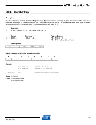 39
0856I–AVR–07/10
AVR Instruction Set
BRPL – Branch if Plus
Description:
Conditional relative branch. Tests the Negative Flag (N) and branches relatively to PC if N is cleared. This instruction
branches relatively to PC in either direction (PC - 63 ≤ destination ≤ PC + 64). The parameter k is the offset from PC and is
represented in two’s complement form. (Equivalent to instruction BRBC 2,k).
Operation:
(i) If N = 0 then PC ← PC + k + 1, else PC ← PC + 1
Syntax: Operands: Program Counter:
(i) BRPL k -64 ≤ k ≤ +63 PC ← PC + k + 1
PC ← PC + 1, if condition is false
16-bit Opcode:
Status Register (SREG) and Boolean Formula:
Example:
subi r26,$50 ; Subtract $50 from r26
brpl positive ; Branch if r26 positive
...
positive: nop ; Branch destination (do nothing)
Words: 1 (2 bytes)
Cycles: 1 if condition is false
2 if condition is true
1111 01kk kkkk k010
I T H S V N Z C
– – – – – – – –
 