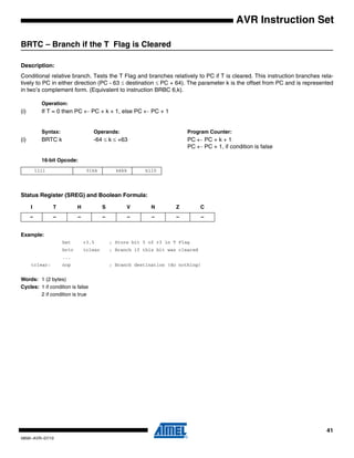 41
0856I–AVR–07/10
AVR Instruction Set
BRTC – Branch if the T Flag is Cleared
Description:
Conditional relative branch. Tests the T Flag and branches relatively to PC if T is cleared. This instruction branches rela-
tively to PC in either direction (PC - 63 ≤ destination ≤ PC + 64). The parameter k is the offset from PC and is represented
in two’s complement form. (Equivalent to instruction BRBC 6,k).
Operation:
(i) If T = 0 then PC ← PC + k + 1, else PC ← PC + 1
Syntax: Operands: Program Counter:
(i) BRTC k -64 ≤ k ≤ +63 PC ← PC + k + 1
PC ← PC + 1, if condition is false
16-bit Opcode:
Status Register (SREG) and Boolean Formula:
Example:
bst r3,5 ; Store bit 5 of r3 in T Flag
brtc tclear ; Branch if this bit was cleared
...
tclear: nop ; Branch destination (do nothing)
Words: 1 (2 bytes)
Cycles: 1 if condition is false
2 if condition is true
1111 01kk kkkk k110
I T H S V N Z C
– – – – – – – –
 