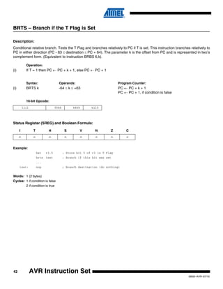 42
0856I–AVR–07/10
AVR Instruction Set
BRTS – Branch if the T Flag is Set
Description:
Conditional relative branch. Tests the T Flag and branches relatively to PC if T is set. This instruction branches relatively to
PC in either direction (PC - 63 ≤ destination ≤ PC + 64). The parameter k is the offset from PC and is represented in two’s
complement form. (Equivalent to instruction BRBS 6,k).
Operation:
(i) If T = 1 then PC ← PC + k + 1, else PC ← PC + 1
Syntax: Operands: Program Counter:
(i) BRTS k -64 ≤ k ≤ +63 PC ← PC + k + 1
PC ← PC + 1, if condition is false
16-bit Opcode:
Status Register (SREG) and Boolean Formula:
Example:
bst r3,5 ; Store bit 5 of r3 in T Flag
brts tset ; Branch if this bit was set
...
tset: nop ; Branch destination (do nothing)
Words: 1 (2 bytes)
Cycles: 1 if condition is false
2 if condition is true
1111 00kk kkkk k110
I T H S V N Z C
– – – – – – – –
 