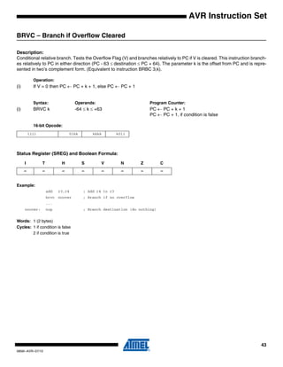 43
0856I–AVR–07/10
AVR Instruction Set
BRVC – Branch if Overflow Cleared
Description:
Conditional relative branch. Tests the Overflow Flag (V) and branches relatively to PC if V is cleared. This instruction branch-
es relatively to PC in either direction (PC - 63 ≤ destination ≤ PC + 64). The parameter k is the offset from PC and is repre-
sented in two’s complement form. (Equivalent to instruction BRBC 3,k).
Operation:
(i) If V = 0 then PC ← PC + k + 1, else PC ← PC + 1
Syntax: Operands: Program Counter:
(i) BRVC k -64 ≤ k ≤ +63 PC ← PC + k + 1
PC ← PC + 1, if condition is false
16-bit Opcode:
Status Register (SREG) and Boolean Formula:
Example:
add r3,r4 ; Add r4 to r3
brvc noover ; Branch if no overflow
...
noover: nop ; Branch destination (do nothing)
Words: 1 (2 bytes)
Cycles: 1 if condition is false
2 if condition is true
1111 01kk kkkk k011
I T H S V N Z C
– – – – – – – –
 