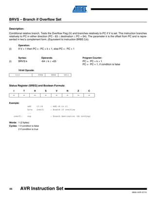 44
0856I–AVR–07/10
AVR Instruction Set
BRVS – Branch if Overflow Set
Description:
Conditional relative branch. Tests the Overflow Flag (V) and branches relatively to PC if V is set. This instruction branches
relatively to PC in either direction (PC - 63 ≤ destination ≤ PC + 64). The parameter k is the offset from PC and is repre-
sented in two’s complement form. (Equivalent to instruction BRBS 3,k).
Operation:
(i) If V = 1 then PC ← PC + k + 1, else PC ← PC + 1
Syntax: Operands: Program Counter:
(i) BRVS k -64 ≤ k ≤ +63 PC ← PC + k + 1
PC ← PC + 1, if condition is false
16-bit Opcode:
Status Register (SREG) and Boolean Formula:
Example:
add r3,r4 ; Add r4 to r3
brvs overfl ; Branch if overflow
...
overfl: nop ; Branch destination (do nothing)
Words: 1 (2 bytes)
Cycles: 1 if condition is false
2 if condition is true
1111 00kk kkkk k011
I T H S V N Z C
– – – – – – – –
 