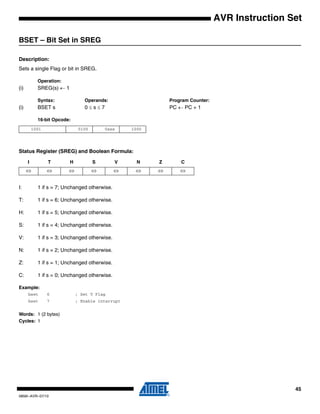 45
0856I–AVR–07/10
AVR Instruction Set
BSET – Bit Set in SREG
Description:
Sets a single Flag or bit in SREG.
Operation:
(i) SREG(s) ← 1
Syntax: Operands: Program Counter:
(i) BSET s 0 ≤ s ≤ 7 PC ← PC + 1
16-bit Opcode:
Status Register (SREG) and Boolean Formula:
I: 1 if s = 7; Unchanged otherwise.
T: 1 if s = 6; Unchanged otherwise.
H: 1 if s = 5; Unchanged otherwise.
S: 1 if s = 4; Unchanged otherwise.
V: 1 if s = 3; Unchanged otherwise.
N: 1 if s = 2; Unchanged otherwise.
Z: 1 if s = 1; Unchanged otherwise.
C: 1 if s = 0; Unchanged otherwise.
Example:
bset 6 ; Set T Flag
bset 7 ; Enable interrupt
Words: 1 (2 bytes)
Cycles: 1
1001 0100 0sss 1000
I T H S V N Z C
⇔ ⇔ ⇔ ⇔ ⇔ ⇔ ⇔ ⇔
 