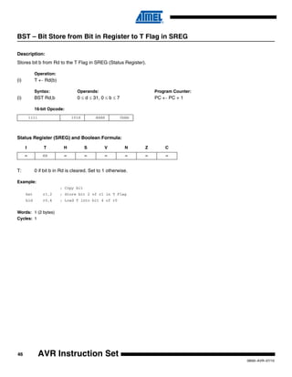 46
0856I–AVR–07/10
AVR Instruction Set
BST – Bit Store from Bit in Register to T Flag in SREG
Description:
Stores bit b from Rd to the T Flag in SREG (Status Register).
Operation:
(i) T ← Rd(b)
Syntax: Operands: Program Counter:
(i) BST Rd,b 0 ≤ d ≤ 31, 0 ≤ b ≤ 7 PC ← PC + 1
16-bit Opcode:
Status Register (SREG) and Boolean Formula:
T: 0 if bit b in Rd is cleared. Set to 1 otherwise.
Example:
; Copy bit
bst r1,2 ; Store bit 2 of r1 in T Flag
bld r0,4 ; Load T into bit 4 of r0
Words: 1 (2 bytes)
Cycles: 1
1111 101d dddd 0bbb
I T H S V N Z C
– ⇔ – – – – – –
 