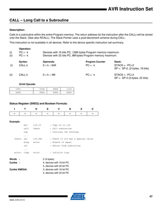 47
0856I–AVR–07/10
AVR Instruction Set
CALL – Long Call to a Subroutine
Description:
Calls to a subroutine within the entire Program memory. The return address (to the instruction after the CALL) will be stored
onto the Stack. (See also RCALL). The Stack Pointer uses a post-decrement scheme during CALL.
This instruction is not available in all devices. Refer to the device specific instruction set summary.
Operation:
(i) PC ← k Devices with 16 bits PC, 128K bytes Program memory maximum.
(ii) PC ← k Devices with 22 bits PC, 8M bytes Program memory maximum.
Syntax: Operands: Program Counter Stack:
(i) CALL k 0 ≤ k < 64K PC ← k STACK ← PC+2
SP ← SP-2, (2 bytes, 16 bits)
(ii) CALL k 0 ≤ k < 4M PC ← k STACK ← PC+2
SP ← SP-3 (3 bytes, 22 bits)
32-bit Opcode:
Status Register (SREG) and Boolean Formula:
Example:
mov r16,r0 ; Copy r0 to r16
call check ; Call subroutine
nop ; Continue (do nothing)
...
check: cpi r16,$42 ; Check if r16 has a special value
breq error ; Branch if equal
ret ; Return from subroutine
...
error: rjmp error ; Infinite loop
Words : 2 (4 bytes)
Cycles : 4, devices with 16 bit PC
5, devices with 22 bit PC
Cycles XMEGA: 3, devices with 16 bit PC
4, devices with 22 bit PC
1001 010k kkkk 111k
kkkk kkkk kkkk kkkk
I T H S V N Z C
– – – – – – – –
 