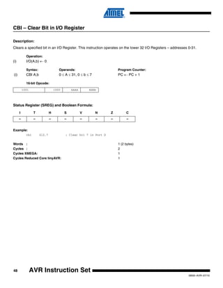 48
0856I–AVR–07/10
AVR Instruction Set
CBI – Clear Bit in I/O Register
Description:
Clears a specified bit in an I/O Register. This instruction operates on the lower 32 I/O Registers – addresses 0-31.
Operation:
(i) I/O(A,b) ← 0
Syntax: Operands: Program Counter:
(i) CBI A,b 0 ≤ A ≤ 31, 0 ≤ b ≤ 7 PC ← PC + 1
16-bit Opcode:
Status Register (SREG) and Boolean Formula:
Example:
cbi $12,7 ; Clear bit 7 in Port D
Words : 1 (2 bytes)
Cycles : 2
Cycles XMEGA: 1
Cycles Reduced Core tinyAVR: 1
1001 1000 AAAA Abbb
I T H S V N Z C
– – – – – – – –
 
