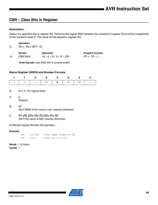49
0856I–AVR–07/10
AVR Instruction Set
CBR – Clear Bits in Register
Description:
Clears the specified bits in register Rd. Performs the logical AND between the contents of register Rd and the complement
of the constant mask K. The result will be placed in register Rd.
Operation:
(i) Rd ← Rd • ($FF - K)
Syntax: Operands: Program Counter:
(i) CBR Rd,K 16 ≤ d ≤ 31, 0 ≤ K ≤ 255 PC ← PC + 1
16-bit Opcode: (see ANDI with K complemented)
Status Register (SREG) and Boolean Formula:
S: N ⊕ V, For signed tests.
V: 0
Cleared
N: R7
Set if MSB of the result is set; cleared otherwise.
Z: R7 •R6 •R5• R4• R3 •R2• R1• R0
Set if the result is $00; cleared otherwise.
R (Result) equals Rd after the operation.
Example:
cbr r16,$F0 ; Clear upper nibble of r16
cbr r18,1 ; Clear bit 0 in r18
Words: 1 (2 bytes)
Cycles: 1
I T H S V N Z C
– – – ⇔ 0 ⇔ ⇔ –
 