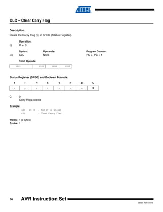 50
0856I–AVR–07/10
AVR Instruction Set
CLC – Clear Carry Flag
Description:
Clears the Carry Flag (C) in SREG (Status Register).
Operation:
(i) C ← 0
Syntax: Operands: Program Counter:
(i) CLC None PC ← PC + 1
16-bit Opcode:
Status Register (SREG) and Boolean Formula:
C: 0
Carry Flag cleared
Example:
add r0,r0 ; Add r0 to itself
clc ; Clear Carry Flag
Words: 1 (2 bytes)
Cycles: 1
1001 0100 1000 1000
I T H S V N Z C
– – – – – – – 0
 