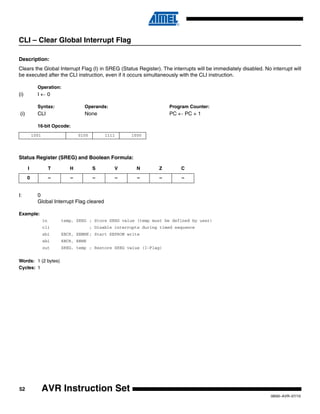 52
0856I–AVR–07/10
AVR Instruction Set
CLI – Clear Global Interrupt Flag
Description:
Clears the Global Interrupt Flag (I) in SREG (Status Register). The interrupts will be immediately disabled. No interrupt will
be executed after the CLI instruction, even if it occurs simultaneously with the CLI instruction.
Operation:
(i) I ← 0
Syntax: Operands: Program Counter:
(i) CLI None PC ← PC + 1
16-bit Opcode:
Status Register (SREG) and Boolean Formula:
I: 0
Global Interrupt Flag cleared
Example:
in temp, SREG ; Store SREG value (temp must be defined by user)
cli ; Disable interrupts during timed sequence
sbi EECR, EEMWE ; Start EEPROM write
sbi EECR, EEWE
out SREG, temp ; Restore SREG value (I-Flag)
Words: 1 (2 bytes)
Cycles: 1
1001 0100 1111 1000
I T H S V N Z C
0 – – – – – – –
 