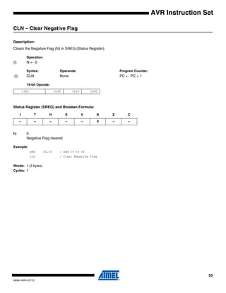 53
0856I–AVR–07/10
AVR Instruction Set
CLN – Clear Negative Flag
Description:
Clears the Negative Flag (N) in SREG (Status Register).
Operation:
(i) N ← 0
Syntax: Operands: Program Counter:
(i) CLN None PC ← PC + 1
16-bit Opcode:
Status Register (SREG) and Boolean Formula:
N: 0
Negative Flag cleared
Example:
add r2,r3 ; Add r3 to r2
cln ; Clear Negative Flag
Words: 1 (2 bytes)
Cycles: 1
1001 0100 1010 1000
I T H S V N Z C
– – – – – 0 – –
 