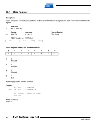 54
0856I–AVR–07/10
AVR Instruction Set
CLR – Clear Register
Description:
Clears a register. This instruction performs an Exclusive OR between a register and itself. This will clear all bits in the
register.
Operation:
(i) Rd ← Rd ⊕ Rd
Syntax: Operands: Program Counter:
(i) CLR Rd 0 ≤ d ≤ 31 PC ← PC + 1
16-bit Opcode: (see EOR Rd,Rd)
Status Register (SREG) and Boolean Formula:
S: 0
Cleared
V: 0
Cleared
N: 0
Cleared
Z: 1
Set
R (Result) equals Rd after the operation.
Example:
clr r18 ; clear r18
loop: inc r18 ; increase r18
...
cpi r18,$50 ; Compare r18 to $50
brne loop
Words: 1 (2 bytes)
Cycles: 1
0010 01dd dddd dddd
I T H S V N Z C
– – – 0 0 0 1 –
 