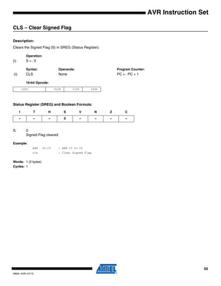 55
0856I–AVR–07/10
AVR Instruction Set
CLS – Clear Signed Flag
Description:
Clears the Signed Flag (S) in SREG (Status Register).
Operation:
(i) S ← 0
Syntax: Operands: Program Counter:
(i) CLS None PC ← PC + 1
16-bit Opcode:
Status Register (SREG) and Boolean Formula:
S: 0
Signed Flag cleared
Example:
add r2,r3 ; Add r3 to r2
cls ; Clear Signed Flag
Words: 1 (2 bytes)
Cycles: 1
1001 0100 1100 1000
I T H S V N Z C
– – – 0 – – – –
 
