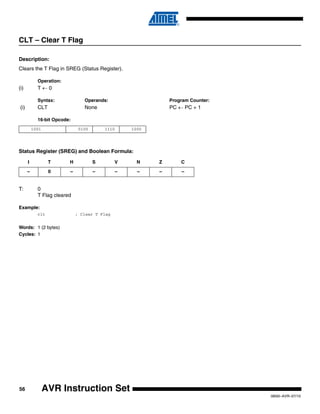 56
0856I–AVR–07/10
AVR Instruction Set
CLT – Clear T Flag
Description:
Clears the T Flag in SREG (Status Register).
Operation:
(i) T ← 0
Syntax: Operands: Program Counter:
(i) CLT None PC ← PC + 1
16-bit Opcode:
Status Register (SREG) and Boolean Formula:
T: 0
T Flag cleared
Example:
clt ; Clear T Flag
Words: 1 (2 bytes)
Cycles: 1
1001 0100 1110 1000
I T H S V N Z C
– 0 – – – – – –
 
