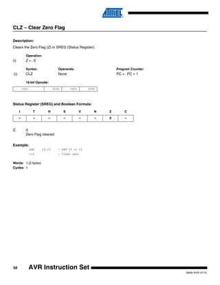 58
0856I–AVR–07/10
AVR Instruction Set
CLZ – Clear Zero Flag
Description:
Clears the Zero Flag (Z) in SREG (Status Register).
Operation:
(i) Z ← 0
Syntax: Operands: Program Counter:
(i) CLZ None PC ← PC + 1
16-bit Opcode:
Status Register (SREG) and Boolean Formula:
Z: 0
Zero Flag cleared
Example:
add r2,r3 ; Add r3 to r2
clz ; Clear zero
Words: 1 (2 bytes)
Cycles: 1
1001 0100 1001 1000
I T H S V N Z C
– – – – – – 0 –
 