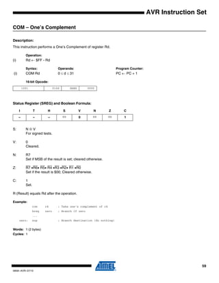 59
0856I–AVR–07/10
AVR Instruction Set
COM – One’s Complement
Description:
This instruction performs a One’s Complement of register Rd.
Operation:
(i) Rd ← $FF - Rd
Syntax: Operands: Program Counter:
(i) COM Rd 0 ≤ d ≤ 31 PC ← PC + 1
16-bit Opcode:
Status Register (SREG) and Boolean Formula:
S: N ⊕ V
For signed tests.
V: 0
Cleared.
N: R7
Set if MSB of the result is set; cleared otherwise.
Z: R7 •R6• R5• R4 •R3 •R2• R1 •R0
Set if the result is $00; Cleared otherwise.
C: 1
Set.
R (Result) equals Rd after the operation.
Example:
com r4 ; Take one’s complement of r4
breq zero ; Branch if zero
...
zero: nop ; Branch destination (do nothing)
Words: 1 (2 bytes)
Cycles: 1
1001 010d dddd 0000
I T H S V N Z C
– – – ⇔ 0 ⇔ ⇔ 1
 